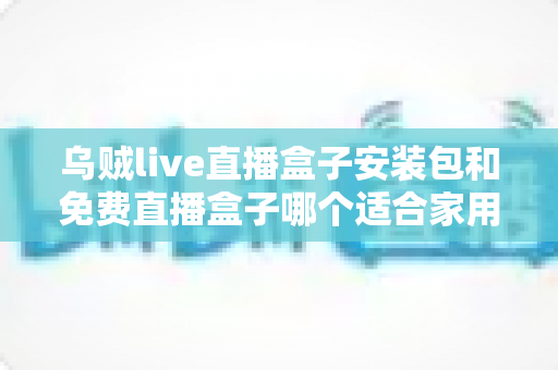 乌贼live直播盒子安装包和免费直播盒子哪个适合家用？——家庭大屏直播观影方案深度对比与选购指南