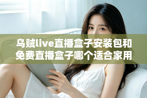 乌贼live直播盒子安装包和免费直播盒子哪个适合家用？——家庭大屏直播观影方案深度对比与选购指南