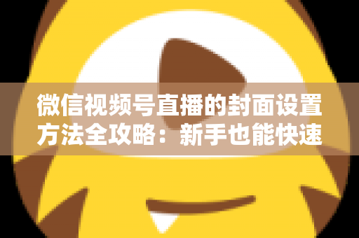 微信视频号直播的封面设置方法全攻略：新手也能快速上手的高点击率实战指南