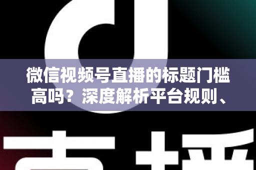 微信视频号直播的标题门槛高吗？深度解析平台规则、审核标准与爆款标题创作技巧