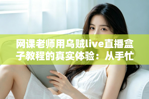网课老师用乌贼live直播盒子教程的真实体验：从手忙脚乱到从容开播的全记录