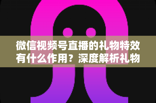 微信视频号直播的礼物特效有什么作用?深度解析礼物特效背后的价值与意义 微信视频号直播的礼物特效有什么作用?深度解析礼物特效背后的价值与意义