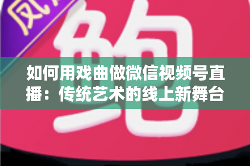 如何用戏曲做微信视频号直播:传统艺术的线上新舞台全攻略 如何用戏曲做微信视频号直播:传统艺术的线上新舞台全攻略