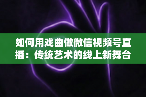 如何用戏曲做微信视频号直播:传统艺术的线上新舞台全攻略 如何用戏曲做微信视频号直播:传统艺术的线上新舞台全攻略