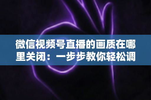 微信视频号直播的画质在哪里关闭：一步步教你轻松调整清晰度设置