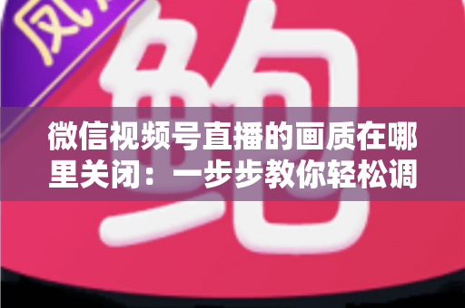 微信视频号直播的画质在哪里关闭：一步步教你轻松调整清晰度设置