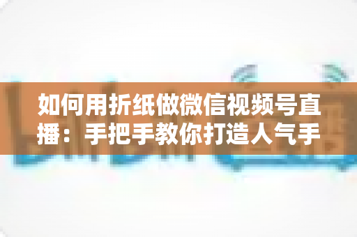 如何用折纸做微信视频号直播:手把手教你打造人气手工直播间的完整攻略 如何用折纸做微信视频号直播:手把手教你打造人气手工直播间的完整攻略