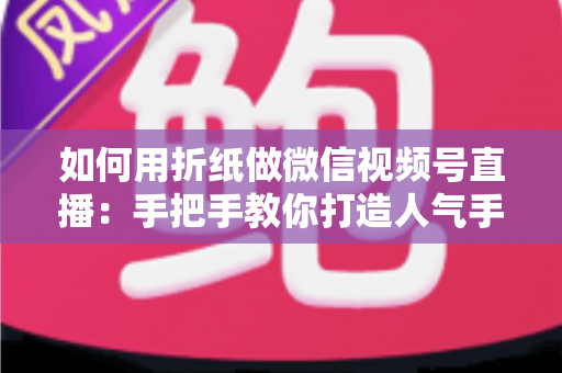 如何用折纸做微信视频号直播：手把手教你打造人气手工直播间的完整攻略