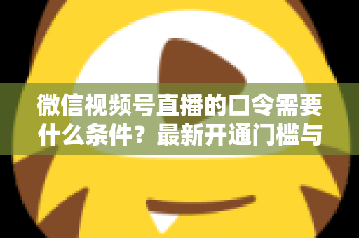 微信视频号直播的口令需要什么条件?最新开通门槛与实操指南全解析 微信视频号直播的口令需要什么条件?最新开通门槛与实操指南全解析