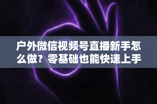 户外微信视频号直播新手怎么做？零基础也能快速上手的完整实战攻略