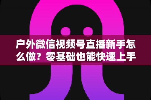 户外微信视频号直播新手怎么做？零基础也能快速上手的完整实战攻略