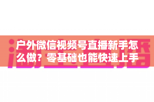 户外微信视频号直播新手怎么做？零基础也能快速上手的完整实战攻略