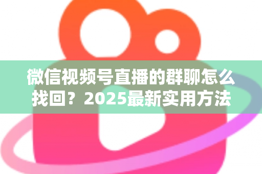 微信视频号直播的群聊怎么找回?2025最新实用方法与避坑指南全解析 微信视频号直播的群聊怎么找回?2025最新实用方法与避坑指南全解析