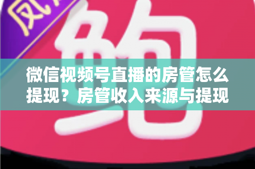 微信视频号直播的房管怎么提现？房管收入来源与提现流程全面解析