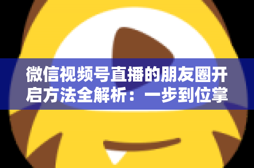 微信视频号直播的朋友圈开启方法全解析：一步到位掌握直播分享与曝光技巧