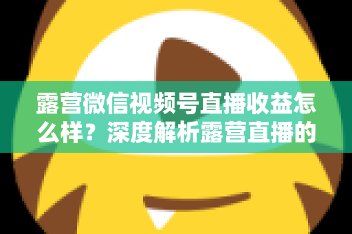 露营微信视频号直播收益怎么样？深度解析露营直播的变现潜力与赚钱路径