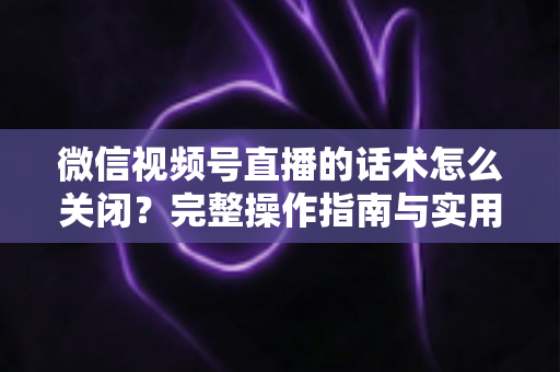 微信视频号直播的话术怎么关闭？完整操作指南与实用技巧分享