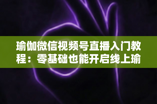 瑜伽微信视频号直播入门教程：零基础也能开启线上瑜伽课堂的实战指南