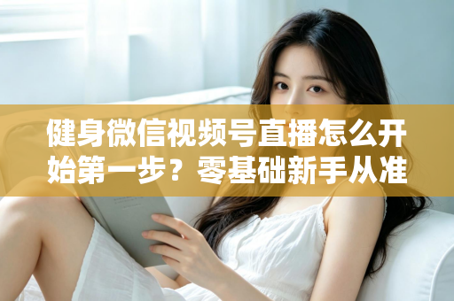 健身微信视频号直播怎么开始第一步?零基础新手从准备到开播的完整实操指南 健身微信视频号直播怎么开始第一步?零基础新手从准备到开播的完整实操指南