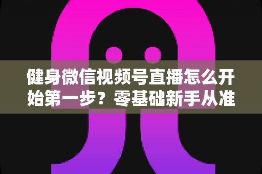 健身微信视频号直播怎么开始第一步?零基础新手从准备到开播的完整实操指南 健身微信视频号直播怎么开始第一步?零基础新手从准备到开播的完整实操指南