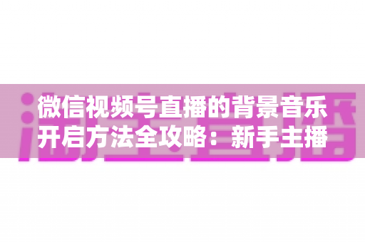 微信视频号直播的背景音乐开启方法全攻略:新手主播必备的音乐设置指南 微信视频号直播的背景音乐开启方法全攻略:新手主播必备的音乐设置指南
