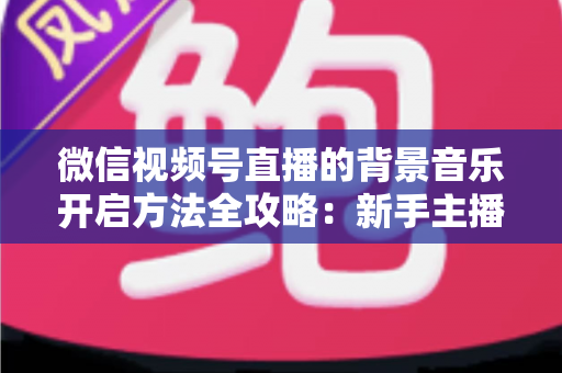 微信视频号直播的背景音乐开启方法全攻略:新手主播必备的音乐设置指南 微信视频号直播的背景音乐开启方法全攻略:新手主播必备的音乐设置指南