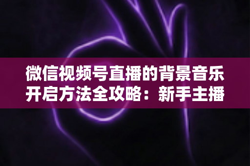 微信视频号直播的背景音乐开启方法全攻略:新手主播必备的音乐设置指南 微信视频号直播的背景音乐开启方法全攻略:新手主播必备的音乐设置指南