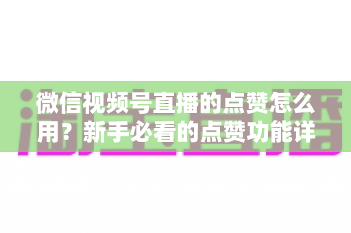 微信视频号直播的点赞怎么用？新手必看的点赞功能详解与互动涨粉全攻略