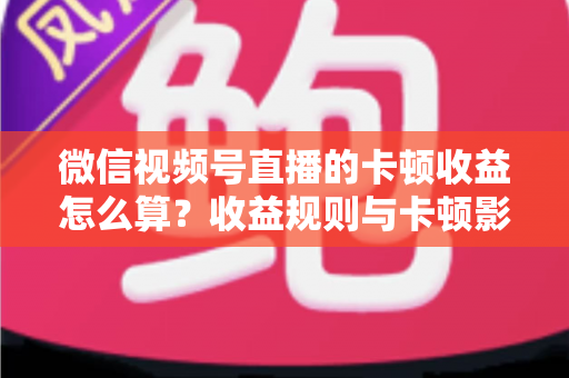 微信视频号直播的卡顿收益怎么算？收益规则与卡顿影响一文讲透