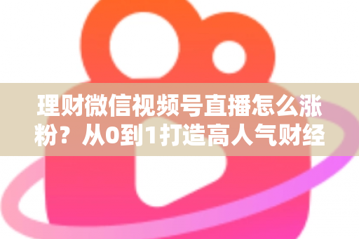 理财微信视频号直播怎么涨粉?从0到1打造高人气财经直播间的实战攻略 理财微信视频号直播怎么涨粉?从0到1打造高人气财经直播间的实战攻略