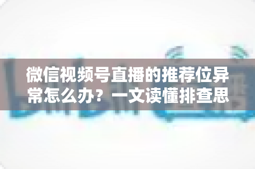 微信视频号直播的推荐位异常怎么办?一文读懂排查思路与实战解决方案 微信视频号直播的推荐位异常怎么办?一文读懂排查思路与实战解决方案