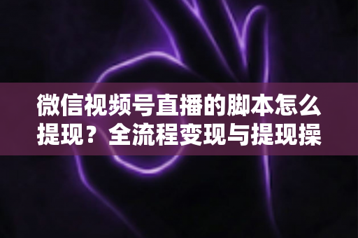 微信视频号直播的脚本怎么提现？全流程变现与提现操作一站式指南