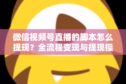 微信视频号直播的脚本怎么提现？全流程变现与提现操作一站式指南