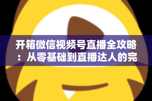 开箱微信视频号直播全攻略:从零基础到直播达人的完整实战指南 开箱微信视频号直播全攻略:从零基础到直播达人的完整实战指南