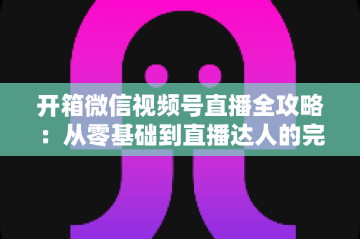 开箱微信视频号直播全攻略:从零基础到直播达人的完整实战指南 开箱微信视频号直播全攻略:从零基础到直播达人的完整实战指南