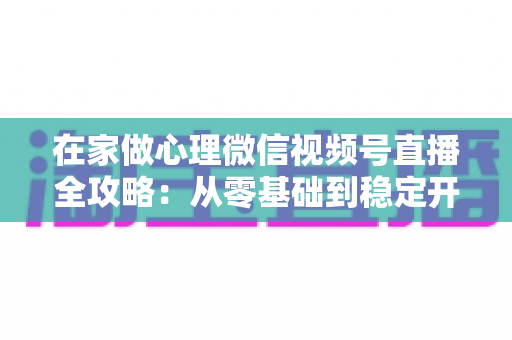在家做心理微信视频号直播全攻略:从零基础到稳定开播的实操指南 在家做心理微信视频号直播全攻略:从零基础到稳定开播的实操指南