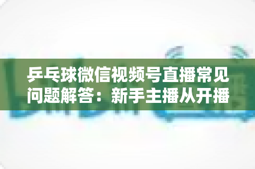 乒乓球微信视频号直播常见问题解答:新手主播从开播到涨粉的全流程实战指南 乒乓球微信视频号直播常见问题解答:新手主播从开播到涨粉的全流程实战指南
