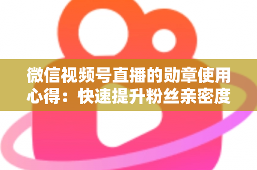 微信视频号直播的勋章使用心得:快速提升粉丝亲密度与直播间互动率的实战全攻略 微信视频号直播的勋章使用心得:快速提升粉丝亲密度与直播间互动率的实战全攻略