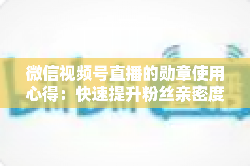 微信视频号直播的勋章使用心得:快速提升粉丝亲密度与直播间互动率的实战全攻略 微信视频号直播的勋章使用心得:快速提升粉丝亲密度与直播间互动率的实战全攻略