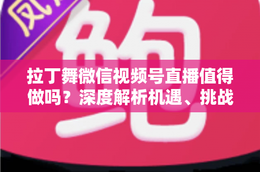 拉丁舞微信视频号直播值得做吗？深度解析机遇、挑战与实战变现路径
