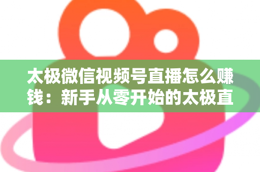 太极微信视频号直播怎么赚钱：新手从零开始的太极直播变现全攻略