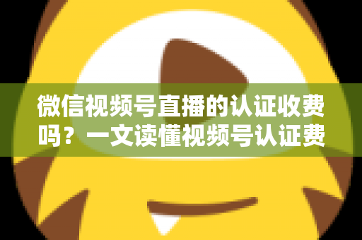 微信视频号直播的认证收费吗?一文读懂视频号认证费用、类型与直播开通全流程 微信视频号直播的认证收费吗?一文读懂视频号认证费用、类型与直播开通全流程