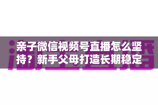 亲子微信视频号直播怎么坚持?新手父母打造长期稳定直播的完整实操指南 亲子微信视频号直播怎么坚持?新手父母打造长期稳定直播的完整实操指南