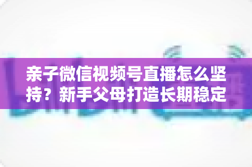 亲子微信视频号直播怎么坚持?新手父母打造长期稳定直播的完整实操指南 亲子微信视频号直播怎么坚持?新手父母打造长期稳定直播的完整实操指南