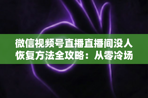 微信视频号直播直播间没人恢复方法全攻略:从零冷场到人气回暖的实战指南 微信视频号直播直播间没人恢复方法全攻略:从零冷场到人气回暖的实战指南