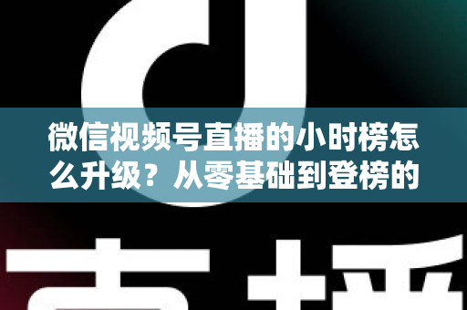 微信视频号直播的小时榜怎么升级?从零基础到登榜的完整实战攻略 微信视频号直播的小时榜怎么升级?从零基础到登榜的完整实战攻略