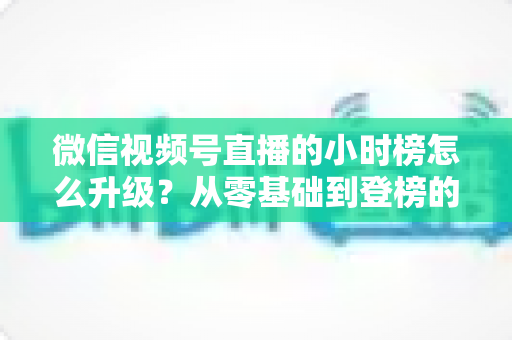 微信视频号直播的小时榜怎么升级?从零基础到登榜的完整实战攻略 微信视频号直播的小时榜怎么升级?从零基础到登榜的完整实战攻略