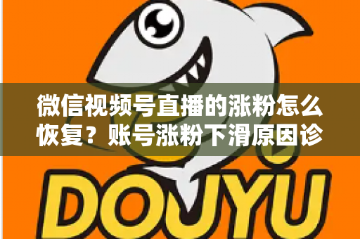 微信视频号直播的涨粉怎么恢复？账号涨粉下滑原因诊断与快速回暖全攻略