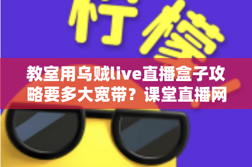 教室用乌贼live直播盒子攻略要多大宽带?课堂直播网络配置与实用指南全解析 教室用乌贼live直播盒子攻略要多大宽带?课堂直播网络配置与实用指南全解析