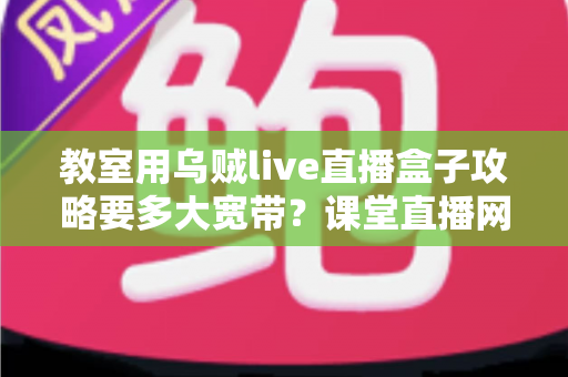 教室用乌贼live直播盒子攻略要多大宽带?课堂直播网络配置与实用指南全解析 教室用乌贼live直播盒子攻略要多大宽带?课堂直播网络配置与实用指南全解析